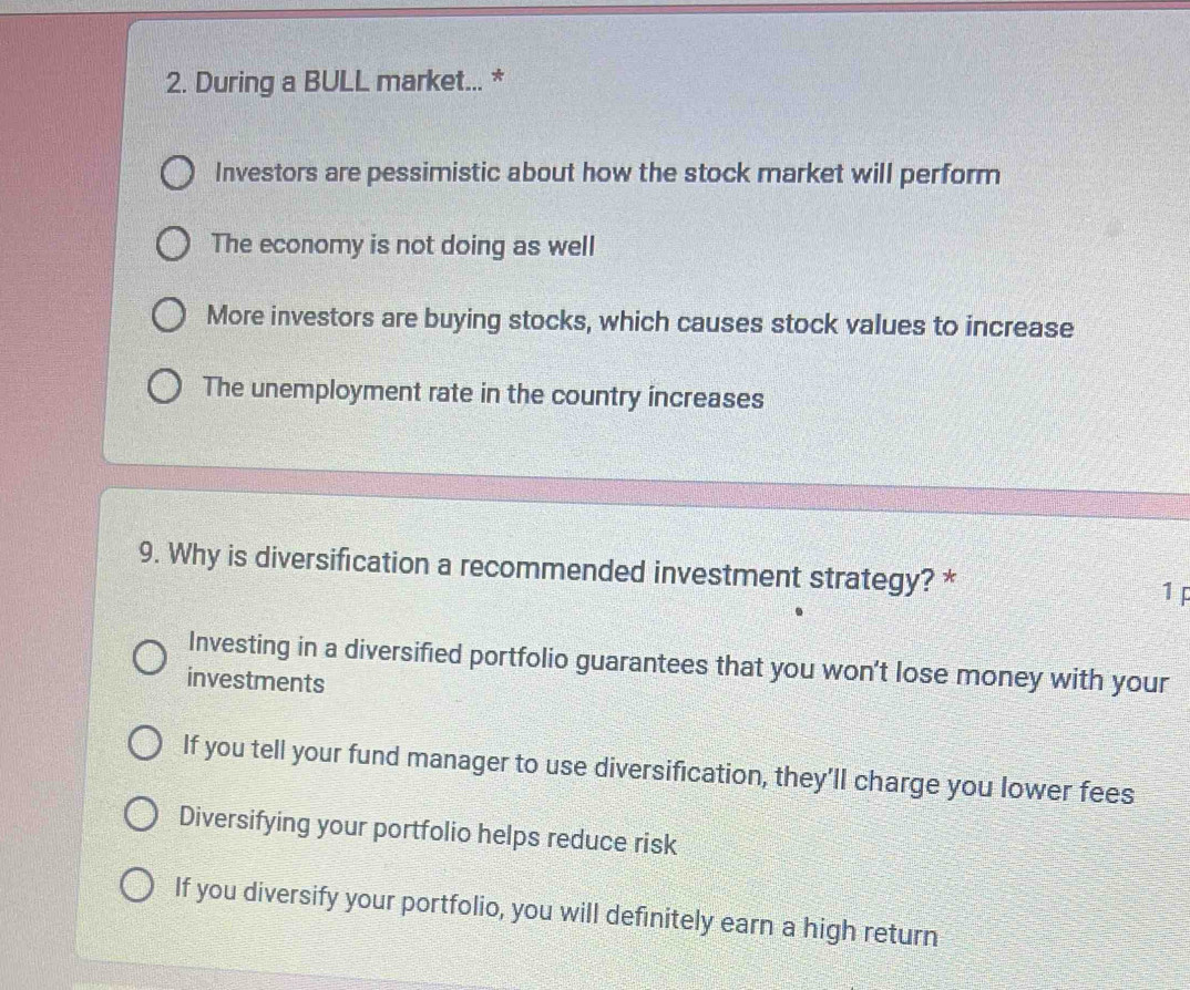 During a BULL market... *
Investors are pessimistic about how the stock market will perform
The economy is not doing as well
More investors are buying stocks, which causes stock values to increase
The unemployment rate in the country increases
9. Why is diversification a recommended investment strategy? * 1 p
Investing in a diversified portfolio guarantees that you won't lose money with your
investments
If you tell your fund manager to use diversification, they’ll charge you lower fees
Diversifying your portfolio helps reduce risk
If you diversify your portfolio, you will definitely earn a high return