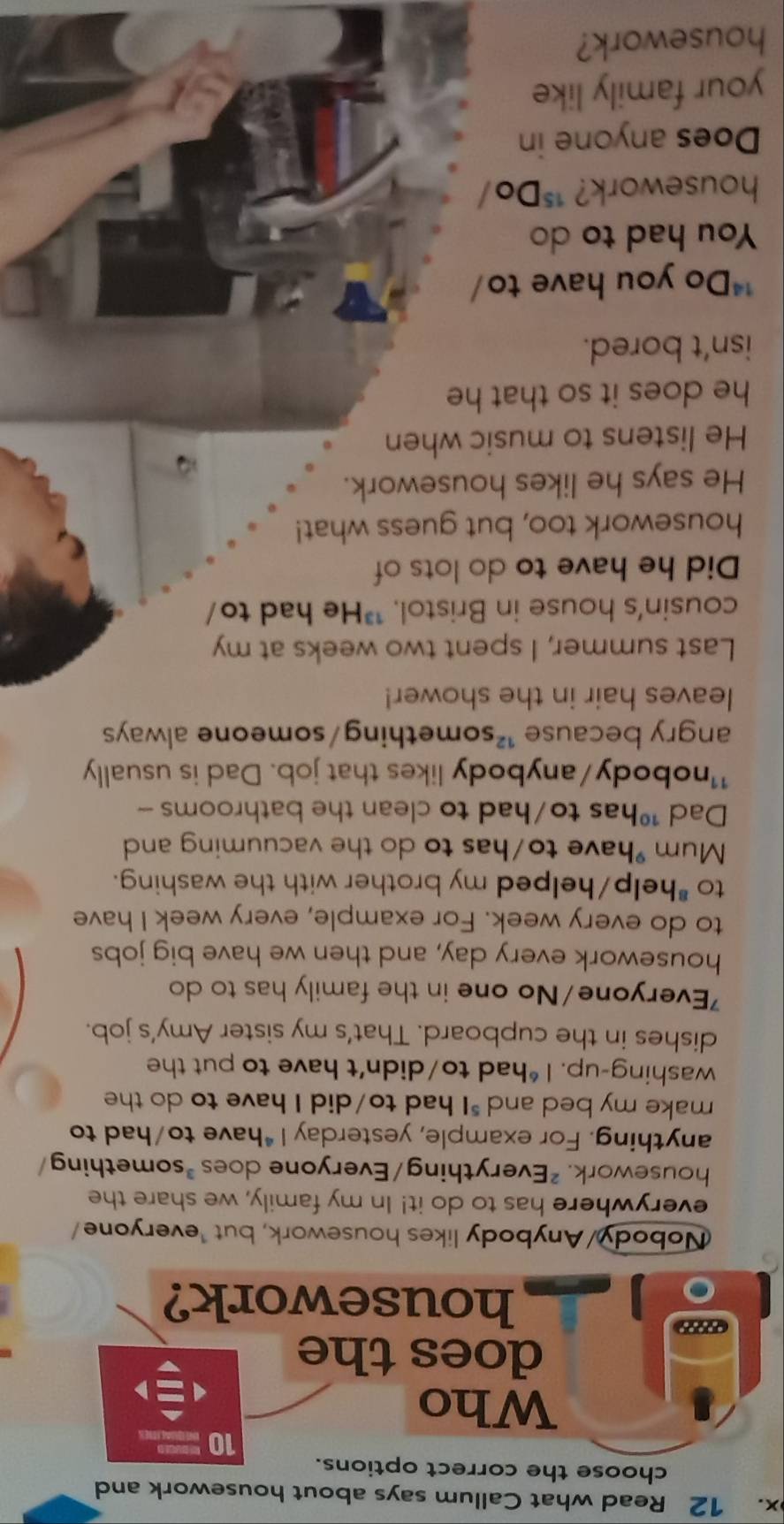 Read what Callum says about housework and 
choose the correct options.
10
Who 
does the 
housework? 
Nobody/Anybody likes housework, but ¹everyone/ 
everywhere has to do it! In my family, we share the 
housework. ²Everything/Everyone does *something/ 
anything. For example, yesterday I*have to/had to 
make my bed and "I had to/did I have to do the 
washing-up. I *had to/didn’t have to put the 
dishes in the cupboard. That’s my sister Amy's job. 
'Everyone/No one in the family has to do 
housework every day, and then we have big jobs 
to do every week. For example, every week I have 
to *help/helped my brother with the washing. 
Mum have to/has to do the vacuuming and 
Dad ¹has to/had to clean the bathrooms - 
¹¹nobody/anybody likes that job. Dad is usually 
angry because ¹something/someone always 
leaves hair in the shower! 
Last summer, I spent two weeks at my 
cousin's house in Bristol. "He had to/ 
Did he have to do lots of 
housework too, but guess what! 
He says he likes housework. 
He listens to music when 
he does it so that he 
isn’t bored. 
**Do you have to/ 
You had to do 
housework? **Do/ 
Does anyone in 
your family like 
housework?