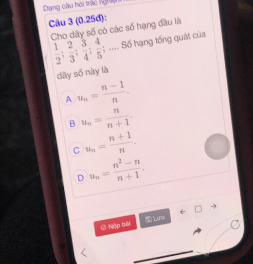 Dạng câu hỏi trắc nghiệm
Câu 3 (0.25đ):
Cho dãy số có các số hạng đầu là
 1/2 ;  2/3 ;  3/4 ;  4/5 ; .... Số hạng tổng quát của
dāy số này là
A u_n= (n-1)/n .
B u_n= n/n+1 .
C u_n= (n+1)/n .
D u_n= (n^2-n)/n+1 . 
Lưru
Nộp bài