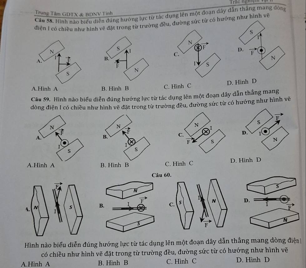 Trác nghiệm và
Trung Tâm GDTX & BDNV Tinh
Câu 58. Hình nào biểu diễn đúng hướng lực từ tác dụng lên một đoạn dây dẫn thắng mang dòng
điện I có chiều như hình vẽ đặt trong từ trường đều, đường sức từ có hướng như hình vẽ
A.Hình A B. Hình B C. Hình C D. Hình D
Câu 59. Hình nào biểu diễn đúng hướng lực từ tác dụng lên một đoạn dây dẫn thẳng mang
dòng điện I có chiều như hình vẽ đặt trong từ trường đều, đường sức từ có hướng như hình vẽ
C. Hình C D. Hình D
Câu 
s
N
B. I D. ì
F
N
s
Hình nào biểu diễn đúng hướng lực từ tác dụng lên một đoạn dây dẫn thẳng mang dòng điện
có chiều như hình vẽ đặt trong từ trường đều, đường sức từ có hướng như hình vẽ
A.Hình A B. Hình B C. Hình C D. Hình D