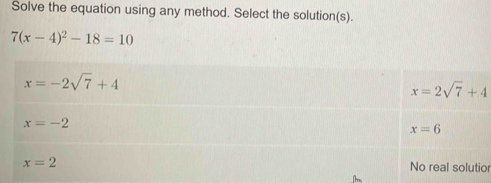 Solve the equation using any method. Select the solution(s).
7(x-4)^2-18=10
x=-2sqrt(7)+4
x=2sqrt(7)+4
x=-2
x=6
x=2 No real solutior