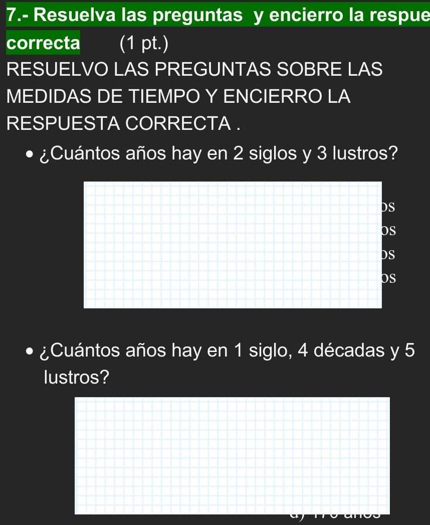 7.- Resuelva las preguntas y encierro la respue 
correcta (1 pt.) 
RESUELVO LAS PREGUNTAS SOBRE LAS 
MEDIDAS DE TIEMPO Y ENCIERRO LA 
RESPUESTA CORRECTA . 
¿Cuántos años hay en 2 siglos y 3 lustros? 
DS 
OS 
DS 
OS 
¿Cuántos años hay en 1 siglo, 4 décadas y 5
lustros?