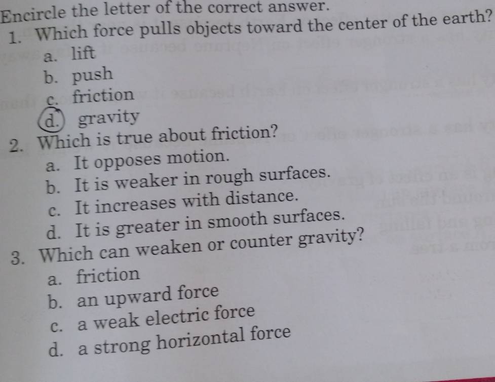 Encircle the letter of the correct answer.
1. Which force pulls objects toward the center of the earth?
a. lift
b. push
c. friction
d.) gravity
2. Which is true about friction?
a. It opposes motion.
b. It is weaker in rough surfaces.
c. It increases with distance.
d. It is greater in smooth surfaces.
3. Which can weaken or counter gravity?
a. friction
b. an upward force
c. a weak electric force
d. a strong horizontal force