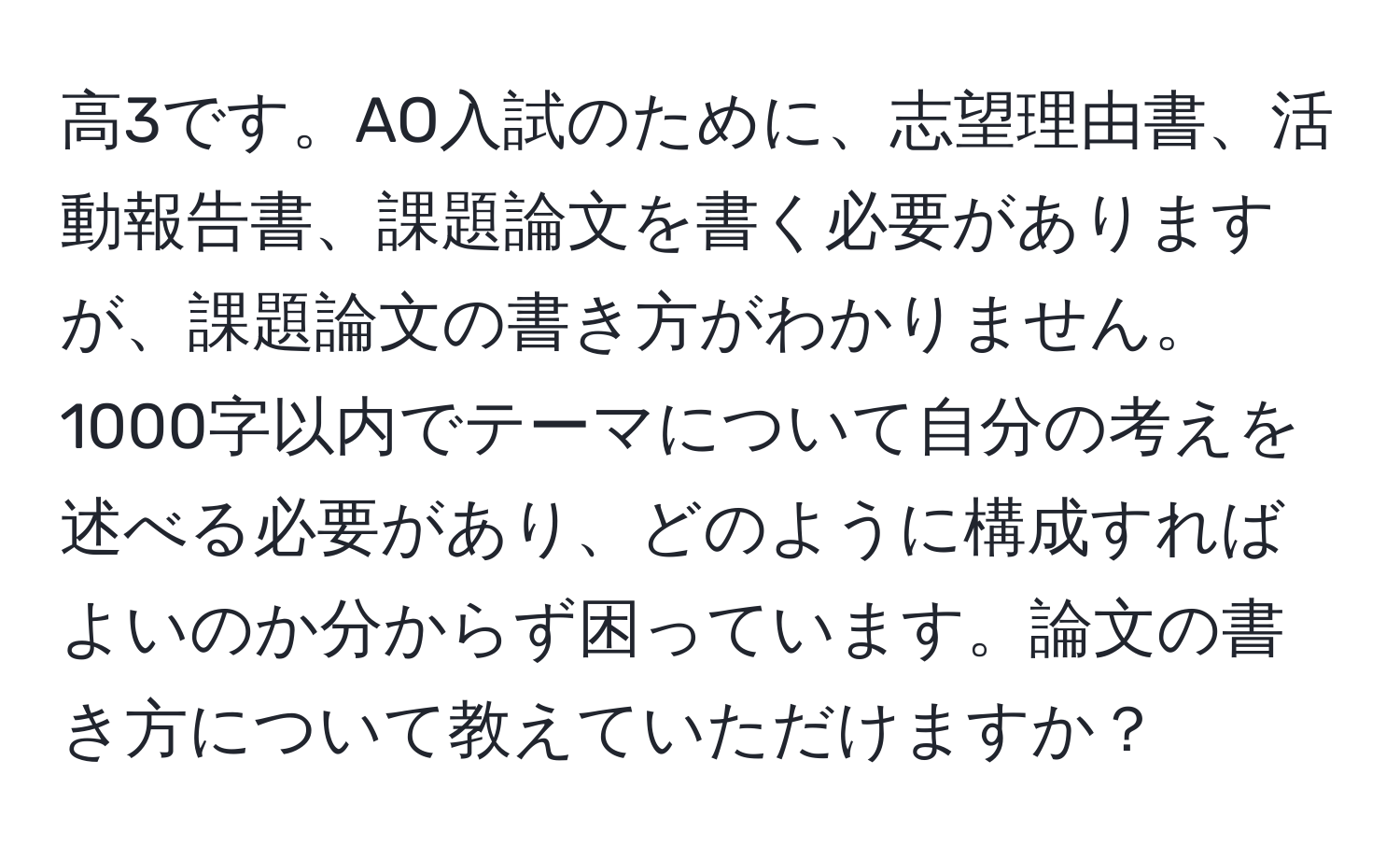 高3です。AO入試のために、志望理由書、活動報告書、課題論文を書く必要がありますが、課題論文の書き方がわかりません。1000字以内でテーマについて自分の考えを述べる必要があり、どのように構成すればよいのか分からず困っています。論文の書き方について教えていただけますか？