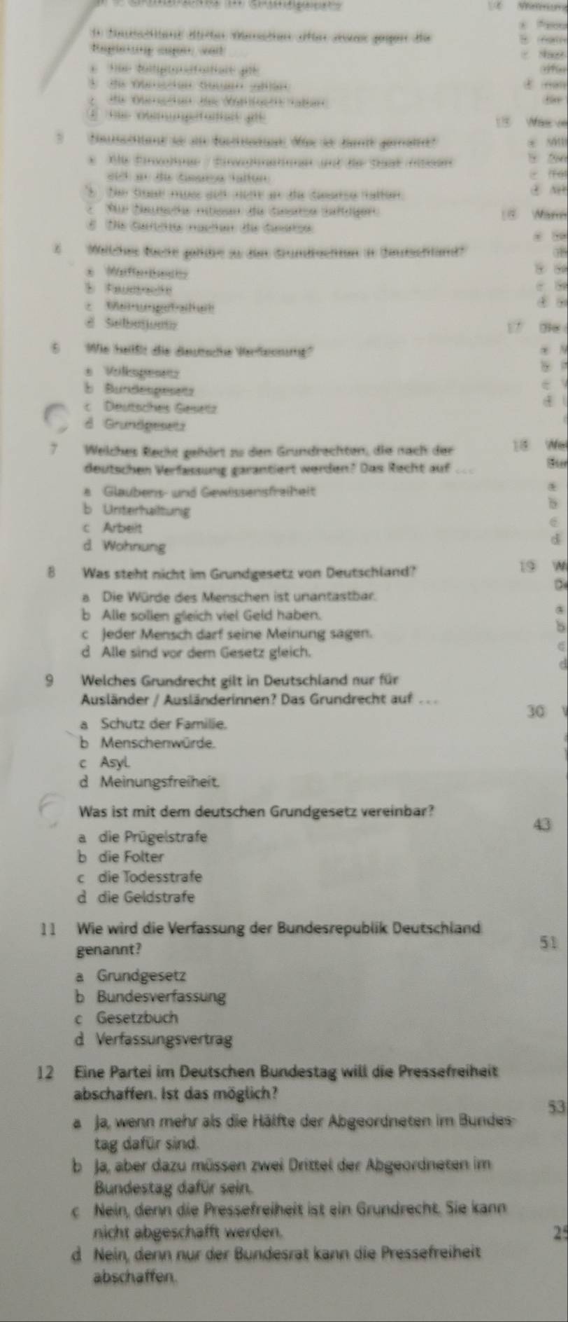 fonsctos de dntion afr ane gegen de    a
apininp cupn ant
tãe télpatatiore pe fe
E  sue oumpetanan qe 15 Was  ve
Soacnad so s datn Mse se dante gaa? * sân
*  Ae Énohne/ Épmatnen ant de Sat men 5 2
eid en de timarsa taltun
5   Se toae myes aod nome an te dearse natton. ④ N
Fur Sameña niticao da tinsiso saltiger 18 Wann
E Die Garhe nachen de Giarze
#    Melches füche geldee zu den Grundfschten in Sautschlnd'' 3B
* eferbec
* Memm getatu
4 ?
d Sebejuntz 17 e
5 Wie heilßt die deuttsche Verfesnumg''
* Vilkspese
5
b Bundespesetz 4
c Deutsches Gesettz
d Grundgesetz
7 Welches Recht gehört zu den Grundrechten, die nach der 18 We
deutschen Verfassung garantiert werden? Das Recht auf ..
a Glaubens- und Gewissensfreiheit
b Uniterhailtung
c Arbeit
d Wohnung
d
8 Was steht nicht im Grundgesetz von Deutschland?
19 N
a Die Würde des Menschen ist unantastbar.
b Alle sollen gleich viel Geld haben.
c Jeder Mensch darf seine Meinung sagen.
8
d Alle sind vor dem Gesetz gleich.
9 Welches Grundrecht gilt in Deutschland nur für
Ausländer / Ausländerinnen? Das Grundrecht auf . . 
30
a Schutz der Familie.
b Menschenwürde.
c Asyl
d Meinungsfreiheit.
Was ist mit dem deutschen Grundgesetz vereinbar?
a die Prügelstrafe
b die Folter
c die Todesstrafe
d die Geldstrafe
11 Wie wird die Verfassung der Bundesrepublik Deutschland 51
genannt?
a Grundgesetz
b Bundesverfassung
c Gesetzbuch
d Verfassungsvertrag
12 Eine Partei im Deutschen Bundestag will die Pressefreiheit
abschaffen. Ist das möglich?
53
a Ja, wenn mehr als die Hälfte der Abgeordneten im Bundes
tag dafür sind.
b Ja, aber dazu müssen zwei Drittel der Abgeordneten im
Bundestag dafür sein.
c Nein, denn die Pressefreiheit ist ein Grundrecht. Sie kann
nicht abgeschafft werden. 2
d Nein, denn nur der Bundesrät kann die Pressefreiheit
abschaffen.