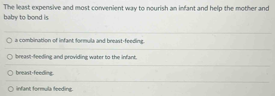 The least expensive and most convenient way to nourish an infant and help the mother and
baby to bond is
a combination of infant formula and breast-feeding.
breast-feeding and providing water to the infant.
breast-feeding.
infant formula feeding.