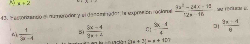 A) x+2
D x+2
43. Factorizando el numerador y el denominador, la expresión racional  (9x^2-24x+16)/12x-16  , se reduce a:
A)  1/3x-4   (3x-4)/3x+4  C)  (3x-4)/4  D)  (3x+4)/6 
B)
n la ecuación 2(x+3)=x+10 ?