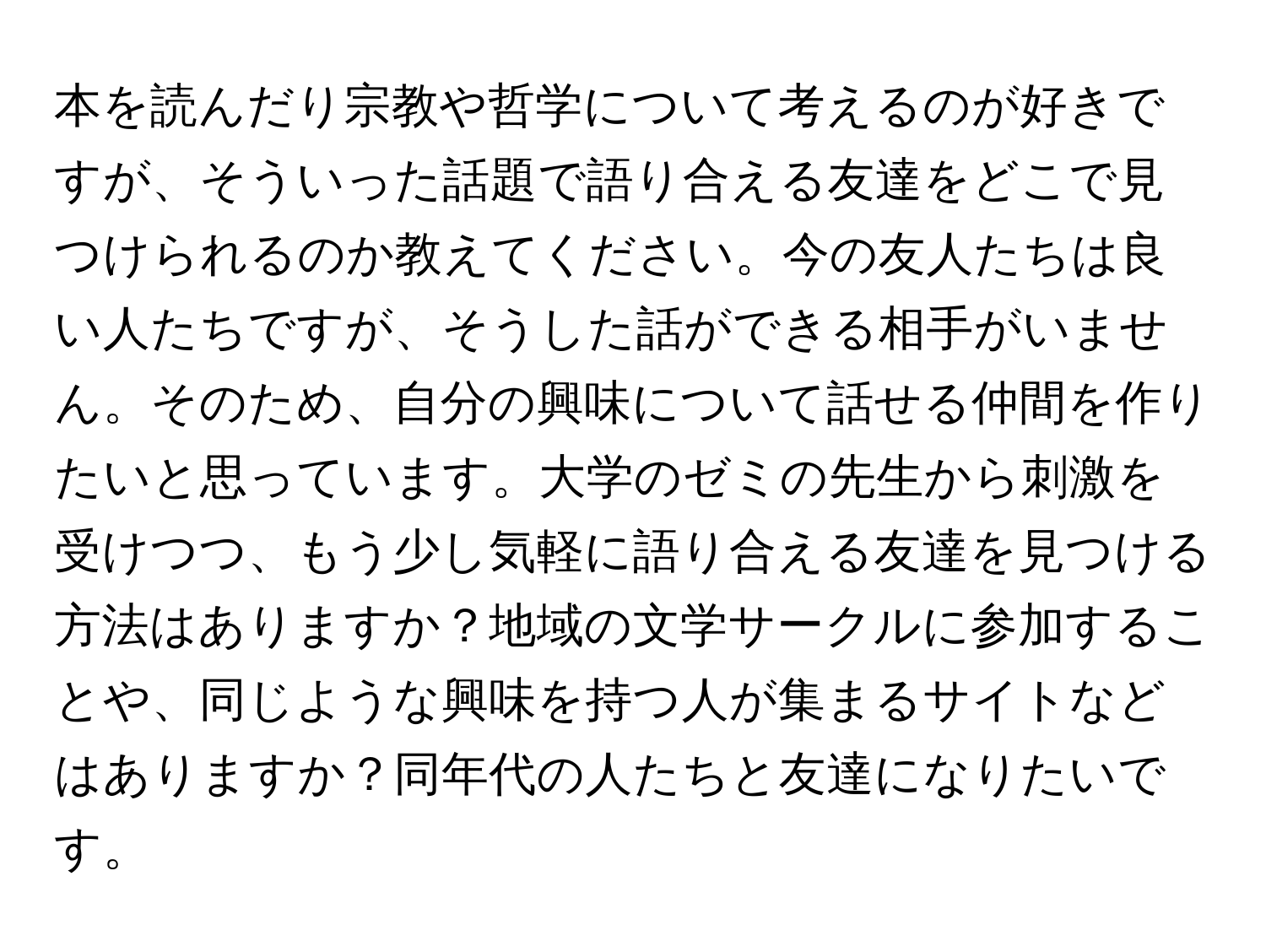 本を読んだり宗教や哲学について考えるのが好きですが、そういった話題で語り合える友達をどこで見つけられるのか教えてください。今の友人たちは良い人たちですが、そうした話ができる相手がいません。そのため、自分の興味について話せる仲間を作りたいと思っています。大学のゼミの先生から刺激を受けつつ、もう少し気軽に語り合える友達を見つける方法はありますか？地域の文学サークルに参加することや、同じような興味を持つ人が集まるサイトなどはありますか？同年代の人たちと友達になりたいです。