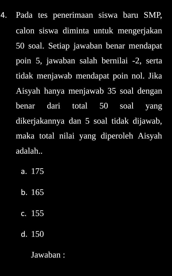 Pada tes penerimaan siswa baru SMP,
calon siswa diminta untuk mengerjakan
50 soal. Setiap jawaban benar mendapat
poin 5, jawaban salah bernilai -2, serta
tidak menjawab mendapat poin nol. Jika
Aisyah hanya menjawab 35 soal dengan
benar dari total 50 soal yang
dikerjakannya dan 5 soal tidak dijawab,
maka total nilai yang diperoleh Aisyah
adalah..
a. 175
b. 165
c. 155
d. 150
Jawaban :