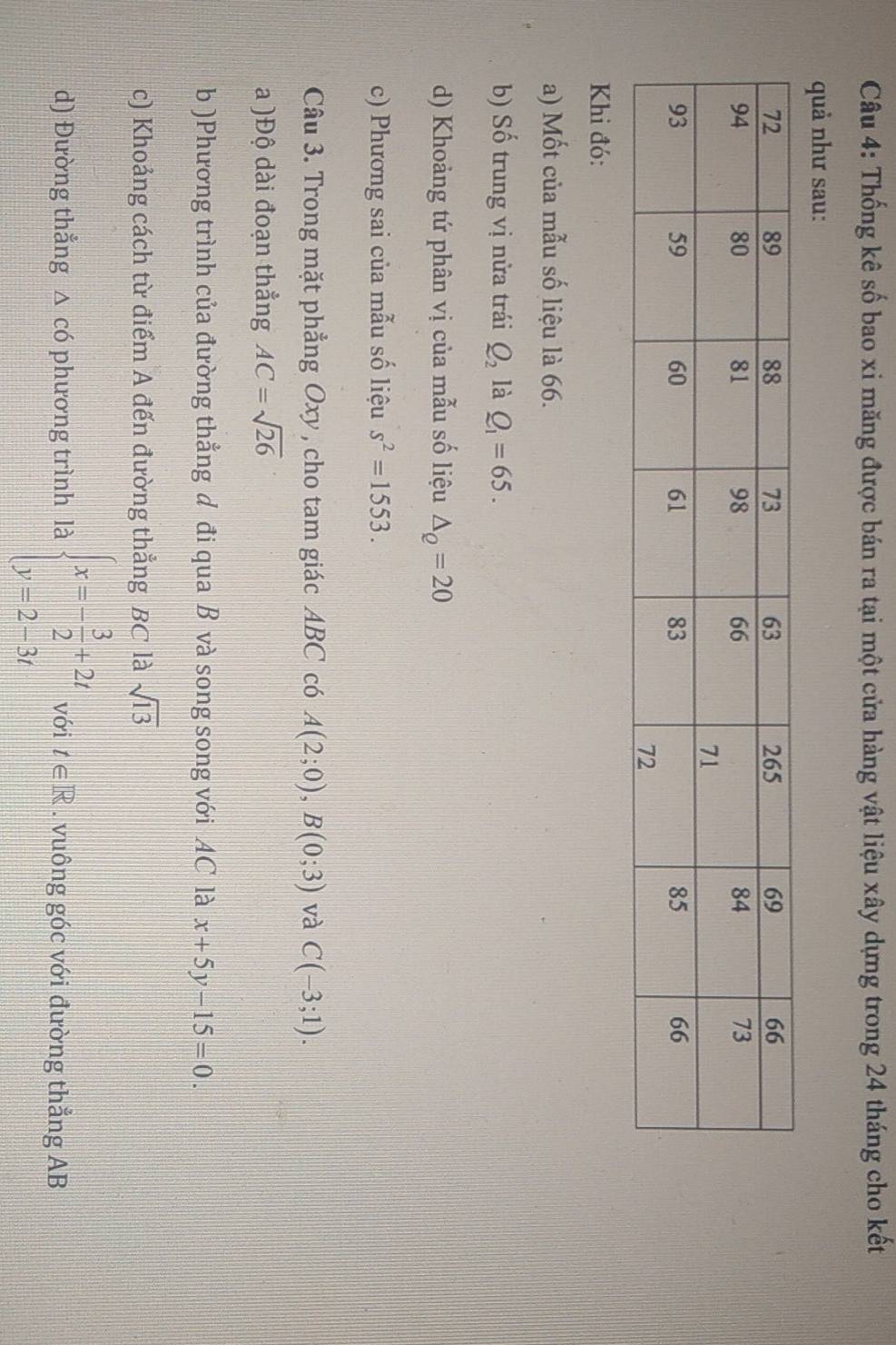 Thống kê số bao xi măng được bán ra tại một cửa hàng vật liệu xây dựng trong 24 tháng cho kết 
quả như sau: 
Khi đó: 
a) Mốt của mẫu số liệu là 66. 
b) Số trung vị nửa trái Q_2 là Q_1=65. 
d) Khoảng tứ phân vị của mẫu số liệu △ _Q=20
c) Phương sai của mẫu số liệu s^2=1553. 
Câu 3. Trong mặt phẳng Oxy , cho tam giác ABC có A(2;0), B(0;3) và C(-3;1). 
a )Độ dài đoạn thẳng AC=sqrt(26)
b )Phương trình của đường thẳng d đi qua B và song song với AC là x+5y-15=0. 
c) Khoảng cách từ điểm A đến đường thẳng BC là sqrt(13)
d) Đường thắng △ có phương trình là beginarrayl x=- 3/2 +2t y=2-3tendarray. với t∈ R. vuông góc với đường thẳng AB