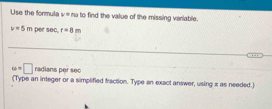 Use the formula nu =romega to find the value of the missing variable.
v=5m per 5ec r=8m
omega =□ radians per sec
(Type an integer or a simplified fraction. Type an exact answer, using π as needed.)