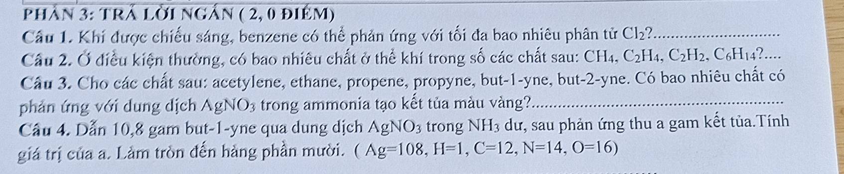 Phần 3: TRÁ LờI ngấn ( 2, 0 điẻm) 
Câu 1. Khi được chiếu sáng, benzene có thể phản ứng với tối đa bao nhiêu phân tử Cl_2 _ 
Câu 2. Ở điều kiện thường, có bao nhiêu chất ở thể khí trong số các chất sau: CH_4, C_2H_4, C_2H_2, C_6H_14 ?.... 
Câu 3. Cho các chất sau: acetylene, ethane, propene, propyne, but -1 -yne, but -2 -yne. Có bao nhiêu chất có 
phản ứng với dung dịch AgNO_3 trong ammonia tạo kết tủa màu vàng? 
_ 
Câu 4. Dẫn 10, 8 gam but -1 -yne qua dung dịch AgNO_3 trong NH_3 dư, sau phản ứng thu a gam kết tủa.Tính 
giá trị của a. Làm tròn đến hàng phần mười. (Ag=108, H=1, C=12, N=14, O=16)