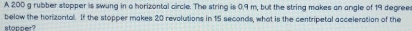 A 200 g rubber stopper is swung in a horizontal circle. The string is 0.9 m, but the string makes an angle of 19 degree
below the horizontal. If the stopper makes 20 revolutions in 15 seconds, what is the centripetal acceleration of the 
stonner?