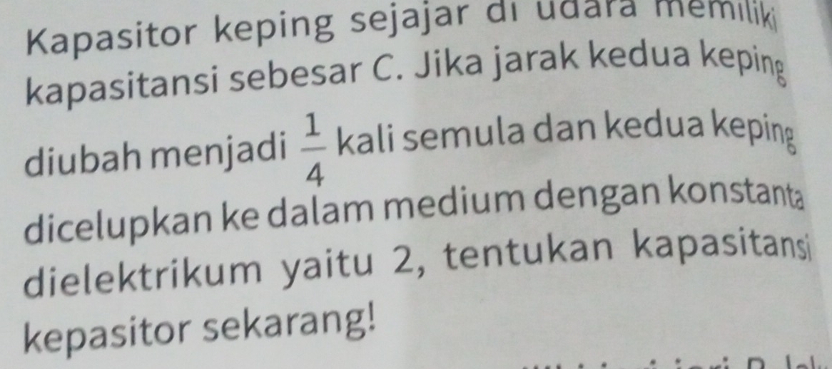 Kapasitor keping sejajar di udara memıliki 
kapasitansi sebesar C. Jika jarak kedua keping 
diubah menjadi  1/4  kali semula dan kedua keping 
dicelupkan ke dalam medium dengan konstanta 
dielektrikum yaitu 2, tentukan kapasitansi 
kepasitor sekarang!