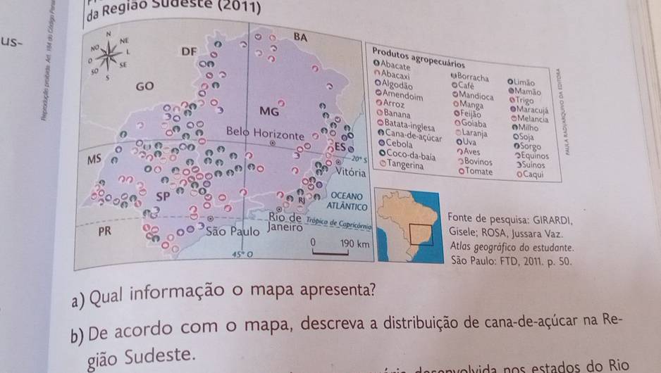 da Região Sudeste (2011) 
N 
NE 
us- sqrt(0) L DF 
BA Produtos agropecuários 
o SE 
OAbacate ∩Abacaxi ωBorracha OLimão
50 ●Mamão 
oCafé 
GO OMaracujá B 
O Algodão ●Amendoim OMandioca Trigo 
@Arroz oManga
3 MG
OBanana OFeijão OGoiaba OMelancia ●Milho 
◎Batata-inglesa *Laranja 
0 
O Cana-de-açúcar 
Belo Horizonte ◎Cebola OUva OSoja OSorgo 
④ 
つAves Equinos 
oCoco-da-baía
20°S Tangerina 
Bovinos Suínos 
MS OTomate o Caqui 
Vitória 
SP 
OCEANO 
ATLĀNTICO 
Fonte de pesquisa: GIRARDI. 
Rio de Trópico de Capricórnio 
PR São Paulo Janeiro 
Gisele; ROSA, Jussara Vaz 
0 190 km Atlas geográfico do estudante.
45°bigcirc
São Paulo: FTD, 2011. p. 50. 
a) Qual informação o mapa apresenta? 
b) De acordo com o mapa, descreva a distribuição de cana-de-açúcar na Re- 
gião Sudeste. 
l id stados do Rio