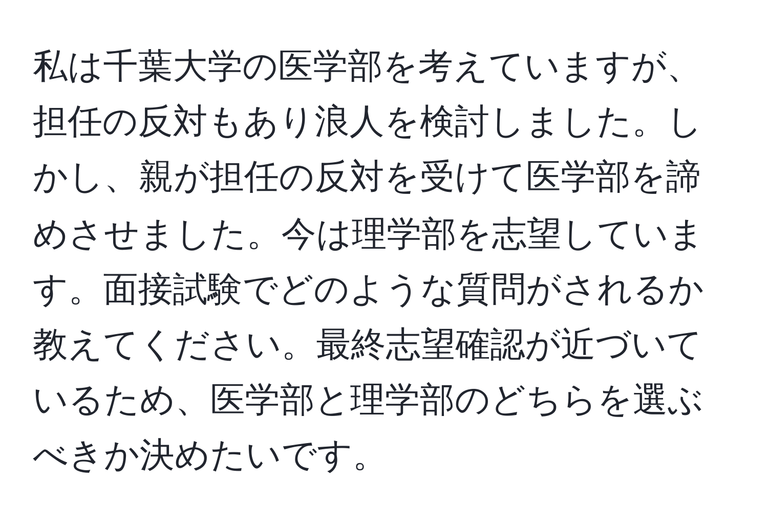 私は千葉大学の医学部を考えていますが、担任の反対もあり浪人を検討しました。しかし、親が担任の反対を受けて医学部を諦めさせました。今は理学部を志望しています。面接試験でどのような質問がされるか教えてください。最終志望確認が近づいているため、医学部と理学部のどちらを選ぶべきか決めたいです。