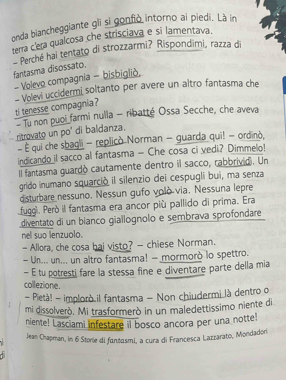 onda biancheggiante gli si gonfiò intorno ai piedi. Là in 
terra c'era qualcosa che strisciava e si lamentava. 
- Perché hai tentato di strozzarmi? Rispondimi, razza di 
fantasma disossato. 
- Volevo compagnia - bisbigliò. 
- Volevi uccidermi soltanto per avere un altro fantasma che 
ti tenesse compagnia? 
- Tu non puoi farmi nulla - ribatté Ossa Secche, che aveva 
ritrovato un po' di baldanza. 
- È qui che sbagli - replicò Norman - guarda qui! - ordinò, 
indicando il sacco al fantasma - Che cosa ci vedi? Dimmelo! 
l fantasma guardò cautamente dentro il sacco, rabbrividì. Un 
grido inumano squarciò il silenzio dei cespugli bui, ma senza 
disturbare nessuno. Nessun gufo volò via. Nessuna lepre 
fuggì. Peró il fantasma era ancor più pallido di prima. Era 
diventato di un bianco giallognolo e sembrava sprofondare 
nel suo lenzuolo. 
- Allora, che cosa hai visto? - chiese Norman. 
- Un... un... un altro fantasma! - mormorò lo spettro. 
- É tu potresti fare la stessa fine e diventare parte della mia 
collezione. 
- Pietà! - implorò il fantasma - Non chiudermi là dentro o 
mi dissolverò. Mi trasformerò in un maledettissimo niente di 
niente! Lasciami infestare il bosco ancora per una notte! 
Jean Chapman, in 6 Storie di fantasmi, a cura di Francesca Lazzarato, Mondadori 
di