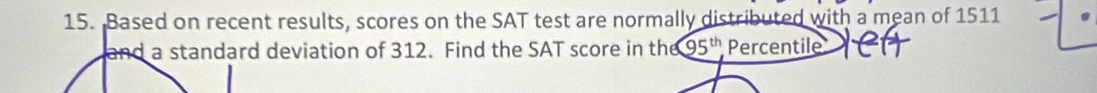 Based on recent results, scores on the SAT test are normally distributed with a mean of 1511
and a standard deviation of 312. Find the SAT score in the 95^(th) Percentile