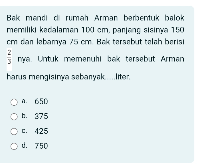 Bak mandi di rumah Arman berbentuk balok
memiliki kedalaman 100 cm, panjang sisinya 150
cm dan lebarnya 75 cm. Bak tersebut telah berisi
 2/3  nya. Untuk memenuhi bak tersebut Arman
harus mengisinya sebanyak.....liter.
a. 650
b. 375
c. 425
d. 750