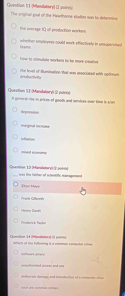 (Mandatory) (2 points)
The original goal of the Hawthorne studies was to determine
the average IQ of production workers
whether employees could work effectively in unsupervised
teams
how to stimulate workers to be more creative
the level of illumination that was associated with optimum
productivity
Question 12 (Mandatory) (2 points)
A general rise in prices of goods and services over time is a/an
depression
marginal increase
inflation
mixed economy
Question 13 (Mandatory) (2 points)
_was the father of scientific management
Elton Mayo
Frank Gilbreth
Henry Gantt
Frederick Taylor
Question 14 (Mandatory) (2 points)
Which of the following is a common computer crime
software piracy
unauthorized access and use
deliberate damage and introduction of a computer virus
each are common crimes