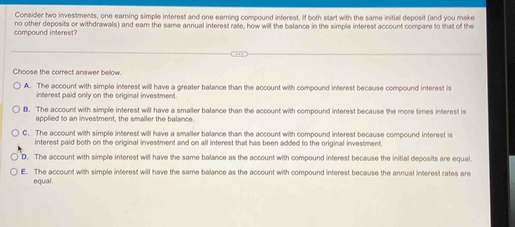 Consider two investments, one earning simple interest and one earning compound interest. If both start with the same initial deposit (and you make
no other deposits or withdrawals) and earn the same annual interest rate, how will the balance in the simple interest account compare to that of the
compound interest?
Choose the correct answer below.
A. The account with simple interest will have a greater balance than the account with compound interest because compound interest is
interest paid only on the original investment.
B. The account with simple interest will have a smaller balance than the account with compound interest because the more times interest is
applied to an investment, the smaller the balance.
C. The account with simple interest will have a smaller balance than the account with compound interest because compound interest is
interest paid both on the original investment and on all interest that has been added to the original investment.
D. The account with simple interest will have the same balance as the account with compound interest because the initial deposits are equal.
E. The account with simple interest will have the same balance as the account with compound interest because the annual interest rates are
equal.