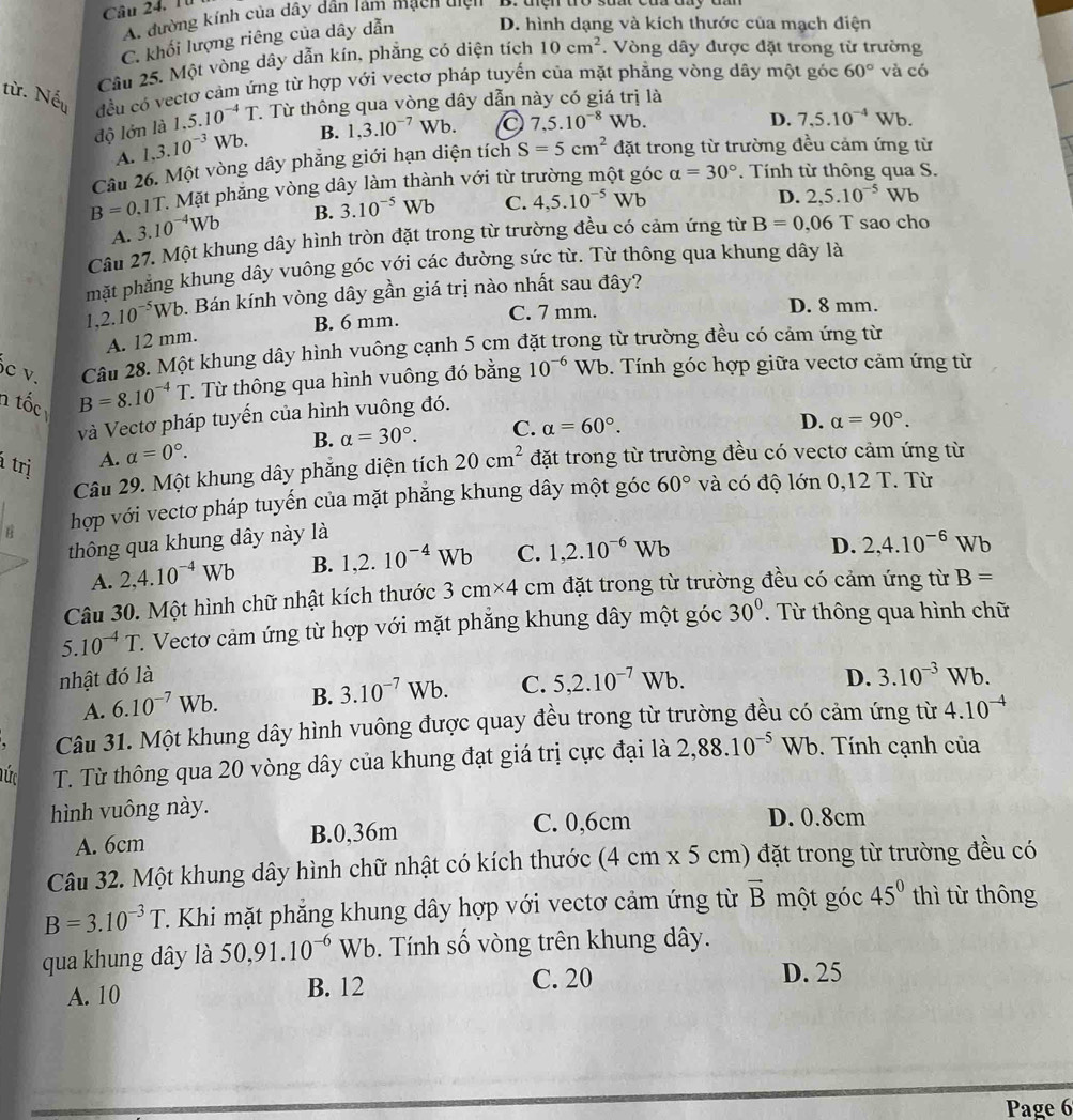 Từ
A. đường kính của dây dẫn lầm mạcn diện
C. khối lượng riêng của dây dẫn D. hình dạng và kích thước của mạch điện
Cầu 25. Một vòng dây dẫn kín, phẳng có diện tích 10cm^2. Vòng dây được đặt trong từ trường
từ. Nếu đều có vectơ cảm ứng từ hợp với vectơ pháp tuyến của mặt phẳng vòng dây một góc 60° và có
1,5.10^(-4)T *. Từ thông qua vòng dây dẫn này có giá trị là
độ lớn là 1,3.10^(-3)Wb. B. 1,3.10^(-7)Wb. 7,5.10^(-8) - Wb. D. 7,5.10^(-4)Wb.
A.
Câu 26. Một vòng dây phẳng giới hạn diện tích S=5cm^2 đặt trong từ trường đều cảm ứng từ
T. Mặt phăng vòng dây làm thành với từ trường một góc alpha =30°. Tính từ thông qua S.
B=0.1 3.10^(-4)Wb B. 3.10^(-5)Wb C. 4,5.10^(-5)Wb
D. 2,5.10^(-5) Wb
A.
Câu 27. Một khung dây hình tròn đặt trong từ trường đều có cảm ứng từ B=0.06T sao cho
mặt phẳng khung dây vuông góc với các đường sức từ. Từ thông qua khung dây là
1 2.10^(-5)Wb b. Bán kính vòng dây gần giá trị nào nhất sau đây?
B. 6 mm. C. 7 mm.
D. 8 mm.
A. 12 mm.
C v. Câu 28. Một khung dây hình vuông cạnh 5 cm đặt trong từ trường đều có cảm ứng từ
n tốc B=8.10^(-4)T T. Từ thông qua hình vuông đó bằng 10^(-6)Wb 6. Tính góc hợp giữa vectơ cảm ứng từ
và Vectơ pháp tuyến của hình vuông đó.
trị
A. alpha =0°. B. alpha =30°. C. alpha =60°.
D. alpha =90°.
Câu 29. Một khung dây phẳng diện tích 20cm^2 đặt trong từ trường đều có vectơ cảm ứng từ
hợp với vectơ pháp tuyến của mặt phẳng khung dây một góc 60° và có độ lớn 0,12 T. Từ
thông qua khung dây này là
A. 2,4.10^(-4)Wb B. 1,2.10^(-4)Wb C. 1,2.10^(-6)Wb
D. 2,4.10^(-6)Wb
Câu 30. Một hình chữ nhật kích thước 3cm* 4cm đặt trong từ trường đều có cảm ứng từ B=
5. .10^(-4)T C. Vectơ cảm ứng từ hợp với mặt phẳng khung dây một góc 30°. Từ thông qua hình chữ
nhật đó là D. 3.10^(-3)Wb.
A. 6.10^(-7)Wb. B. 3.10^(-7)Wb. C. 5,2.10^(-7)Wb.
Câu 31. Một khung dây hình vuông được quay đều trong từ trường đều có cảm ứng từ 4.10^(-4)
lức T. Từ thông qua 20 vòng dây của khung đạt giá trị cực đại là 2,88.10^(-5)Wb.  Tính cạnh của
hình vuông này. D. 0.8cm
A. 6cm B.0,36m C. 0,6cm
Câu 32. Một khung dây hình chữ nhật có kích thước (4cm* 5cm) đặt trong từ trường đều có
B=3.10^(-3)T T. Khi mặt phẳng khung dây hợp với vectơ cảm ứng từ vector B một góc 45^0 thì từ thông
qua khung dây là 50,91.10^(-6)Wb 9. Tính số vòng trên khung dây.
A. 10 B. 12
C. 20 D. 25
Page 6