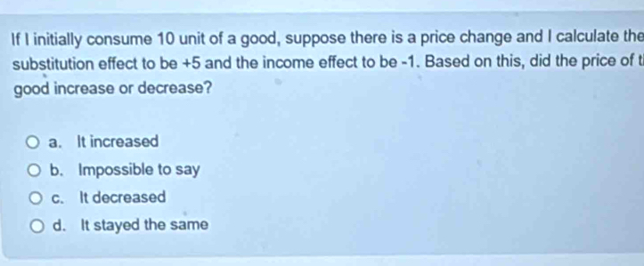 If I initially consume 10 unit of a good, suppose there is a price change and I calculate the
substitution effect to be +5 and the income effect to be -1. Based on this, did the price of t
good increase or decrease?
a. It increased
b. Impossible to say
c. It decreased
d. It stayed the same