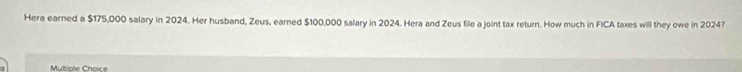 Hera earned a $175,000 salary in 2024. Her husband, Zeus, earned $100,000 salary in 2024. Hera and Zeus file a joint tax return. How much in FICA taxes will they owe in 2024? 
Multiale Chaice