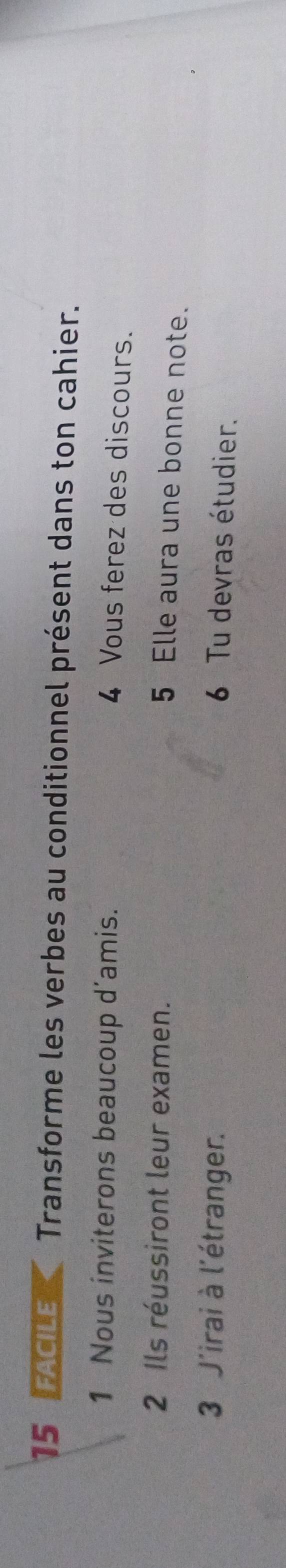 FACILE *Transforme les verbes au conditionnel présent dans ton cahier. 
1 Nous inviterons beaucoup d’amis. 
4 Vous ferez des discours. 
2 Ils réussiront leur examen. 
5 Elle aura une bonne note. 
3 J'irai à l'étranger. 
6 Tu devras étudier.