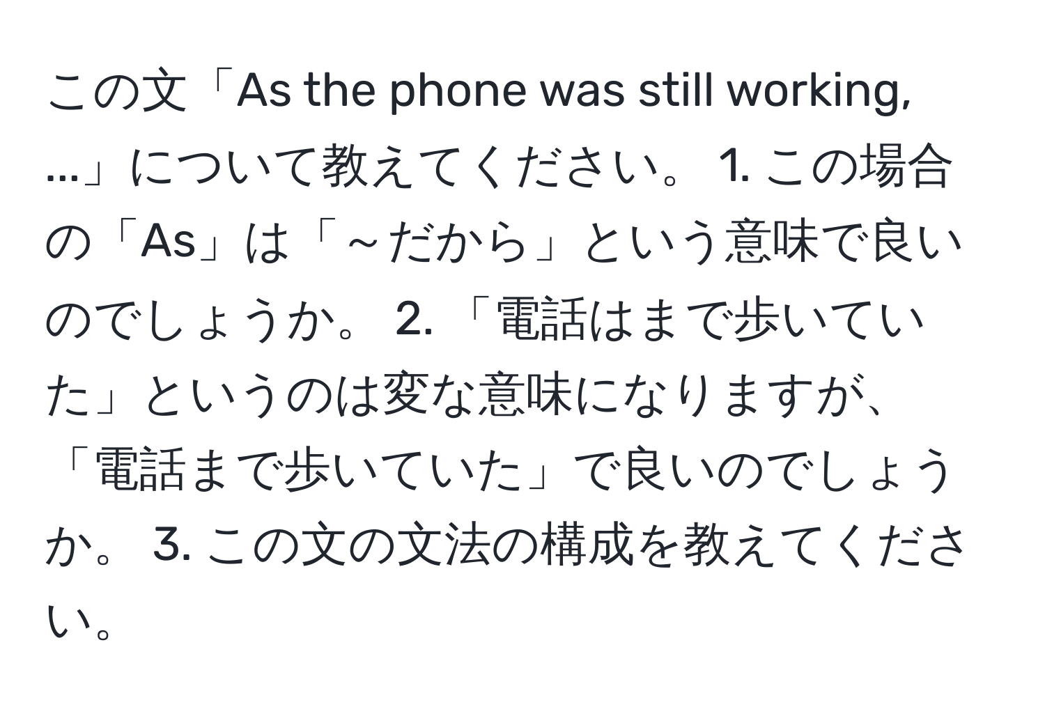 この文「As the phone was still working, ...」について教えてください。 1. この場合の「As」は「～だから」という意味で良いのでしょうか。 2. 「電話はまで歩いていた」というのは変な意味になりますが、「電話まで歩いていた」で良いのでしょうか。 3. この文の文法の構成を教えてください。