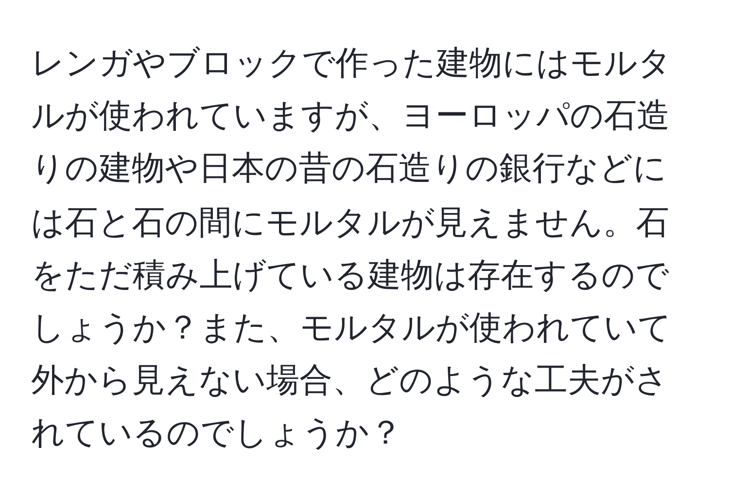 レンガやブロックで作った建物にはモルタルが使われていますが、ヨーロッパの石造りの建物や日本の昔の石造りの銀行などには石と石の間にモルタルが見えません。石をただ積み上げている建物は存在するのでしょうか？また、モルタルが使われていて外から見えない場合、どのような工夫がされているのでしょうか？