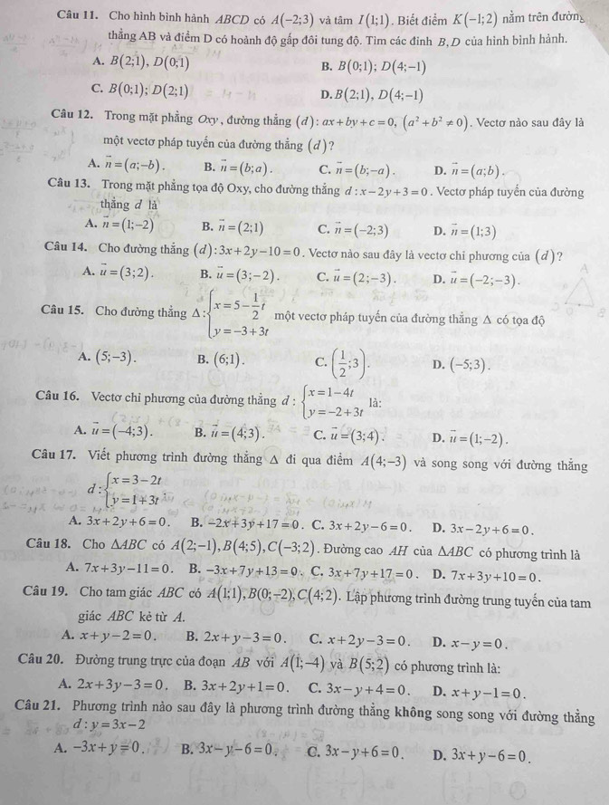 Cho hình bình hành ABCD có A(-2;3) và tâm I(1;1). Biết điểm K(-1;2) nằm trên đường
thẳng AB và điểm D có hoành độ gấp đôi tung độ. Tìm các đỉnh B, D của hình bình hành.
A. B(2;1),D(0;1)
B. B(0;1);D(4;-1)
C. B(0;1);D(2;1)
D. B(2;1),D(4;-1)
Câu 12. Trong mặt phẳng Oxy, đường thẳng (đ) ax+by+c=0,(a^2+b^2!= 0). Vectơ nào sau đây là
một vectơ pháp tuyến của đường thẳng (d)?
A. vector n=(a;-b). B. vector n=(b;a). C. overline n=(b;-a). D. vector n=(a;b).
Câu 13. Trong mặt phẳng tọa độ Oxy, cho đường thẳng d:x-2y+3=0. Vectơ pháp tuyển của đường
thẳng d là
A. vector n=(1;-2) B. vector n=(2;1) C. vector n=(-2;3) D. vector n=(1;3)
Câu 14. Cho đường thắng (d) :3x+2y-10=0. Vectơ nào sau đây là vectơ chỉ phương của (d)?
A. vector u=(3;2). B. overline u=(3;-2). C. vector u=(2;-3). D. vector u=(-2;-3).
Câu 15. Cho đường thẳng Delta :beginarrayl x=5- 1/2 t y=-3+3tendarray. một vectơ pháp tuyến của đường thẳng △ c6 ọ a đ ộ
A. (5;-3). B. (6;1). C. ( 1/2 ;3). D. (-5;3).
Câu 16. Vectơ chỉ phương của đường thẳng ở 1: beginarrayl x=1-4t y=-2+3tendarray. là:
A. vector u=(-4;3). B. vector u=(4;3). C. vector u=(3;4). D. vector u=(1;-2).
Câu 17. Viết phương trình đường thắng △ di qua điểm A(4;-3) và song song với đường thẳng
d:beginarrayl x=3-2t y=1+3tendarray.
A. 3x+2y+6=0. B. -2x+3y+17=0. C. 3x+2y-6=0. D. 3x-2y+6=0.
Câu 18. Cho △ ABC có A(2;-1),B(4;5),C(-3;2). Đường cao AH của △ ABC có phương trình là
A. 7x+3y-11=0 B. -3x+7y+13=0 、 C. 3x+7y+17=0 D. 7x+3y+10=0.
Câu 19. Cho tam giác ABC có A(1;1),B(0;-2),C(4;2) Lập phương trình đường trung tuyến của tam
giác ABC kẻ từ A.
A. x+y-2=0. B. 2x+y-3=0. C. x+2y-3=0. D. x-y=0.
Câu 20. Đường trung trực của đoạn AB với A(1;-4) và B(5;2) có phương trình là:
A. 2x+3y-3=0. B. 3x+2y+1=0. C. 3x-y+4=0. D. x+y-1=0.
Câu 21. Phương trình nảo sau đây là phương trình đường thẳng không song song với đường thẳng
d:y=3x-2
A. -3x+y=0 B. 3x-y-6=0 C. 3x-y+6=0. D. 3x+y-6=0.