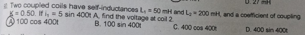 27 mH
90. Two coupled coils have self-inductances L_1=50mH and L_2=200mH , and a coefficient of coupling
K=0.50. If i_1=5sin 400tA , find the voltage at coil 2.
A 100cos 400t
B. 100sin 400t C. 400cos 400t D. 400sin 400t