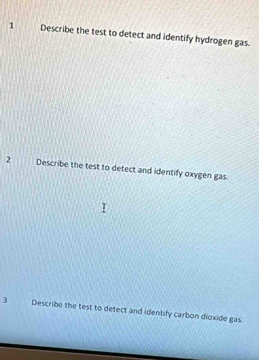 Describe the test to detect and identify hydrogen gas. 
2 Describe the test to detect and identify oxygen gas. 
3 Describe the test to detect and identify carbon dioxide gas.