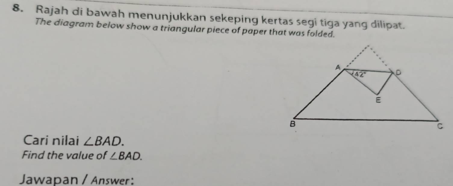 Rajah di bawah menunjukkan sekeping kertas segi tiga yang dilipat.
The diagram below show a triangular piece of paper that was folded.
Cari nilai ∠ BAD.
Find the value of ∠ BAD.
Jawapan / Answer: