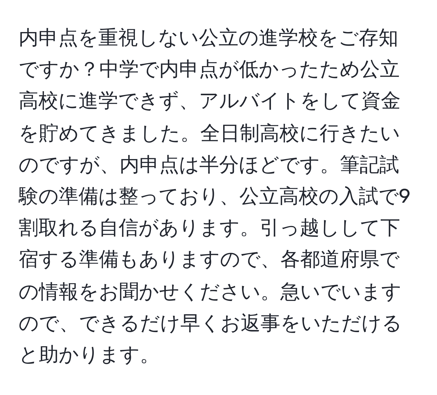 内申点を重視しない公立の進学校をご存知ですか？中学で内申点が低かったため公立高校に進学できず、アルバイトをして資金を貯めてきました。全日制高校に行きたいのですが、内申点は半分ほどです。筆記試験の準備は整っており、公立高校の入試で9割取れる自信があります。引っ越しして下宿する準備もありますので、各都道府県での情報をお聞かせください。急いでいますので、できるだけ早くお返事をいただけると助かります。