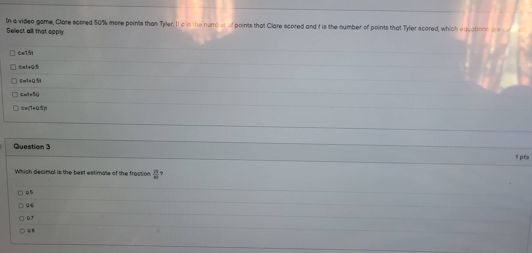 In a video game, Clare scored 50% more points than Tyler. If c is the number of points that Clare scored and t is the number of points that Tyler scored, which equations are co
Select all that apply.
c=1.5t
c=t+0.5
c=t+0.5t
c=t+50
c=(1+0.5)t
Question 3
1 pts
Which decimal is the best estimate of the fraction  29/40  ?
0.5
0.6
0.7
0.8