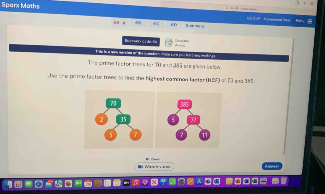 Google tearch 
Sparx Maths Menu 
13,O12 XP Muhammad Patel 
6A X 6 B 6 C 6 D Summary 
Calculator 
Bookwork code: 6A allowed 
This is a new version of the question. Make sure you start new workings. 
The prime factor trees for 70 and 385 are given below. 
Use the prime factor trees to find the highest common factor (HCF) of 70 and 385. 
Zoom 
Watch video Answer