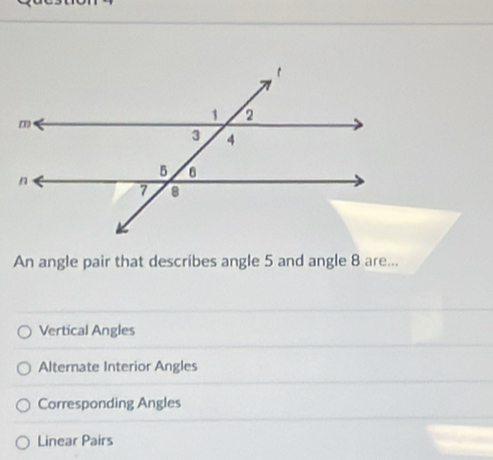 An angle pair that describes angle 5 and angle 8 are...
Vertical Angles
Alternate Interior Angles
Corresponding Angles
Linear Pairs