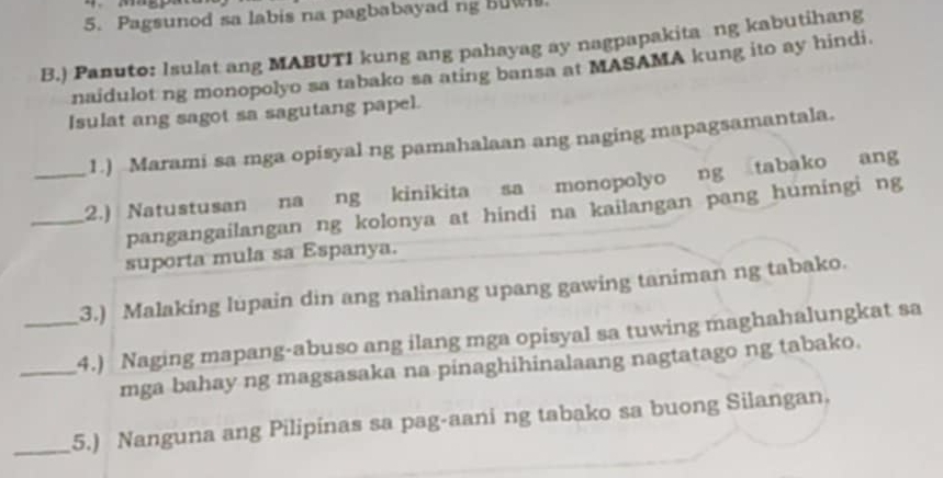 Pagsunod sa labis na pagbabayad ng BuW. 
B.) Panuto: Isulat ang MABUTI kung ang pahayag ay nagpapakita ng kabutihang 
naidulot ng monopolyo sa tabako sa ating bansa at MASAMA kung ito ay hindi. 
Isulat ang sagot sa sagutang papel. 
1.) Marami sa mga opisyal ng pamahalaan ang naging mapagsamantala. 
_2.) Natustusan na ng kinikita sa monopolyo ng tabako ang 
pangangailangan ng kolonya at hindi na kailangan pang humingi ng 
suporta mula sa Espanya. 
3.) Malaking lupain din ang nalinang upang gawing taniman ng tabako. 
_4.) Naging mapang-abuso ang ilang mga opisyal sa tuwing maghahalungkat sa 
mga bahay ng magsasaka na pinaghihinalaang nagtatago ng tabako. 
_5.) Nanguna ang Pilipinas sa pag-aani ng tabako sa buong Silangan.