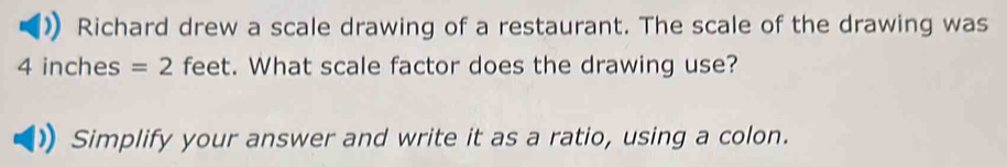 Richard drew a scale drawing of a restaurant. The scale of the drawing was
4 inches =2 feet. What scale factor does the drawing use? 
Simplify your answer and write it as a ratio, using a colon.