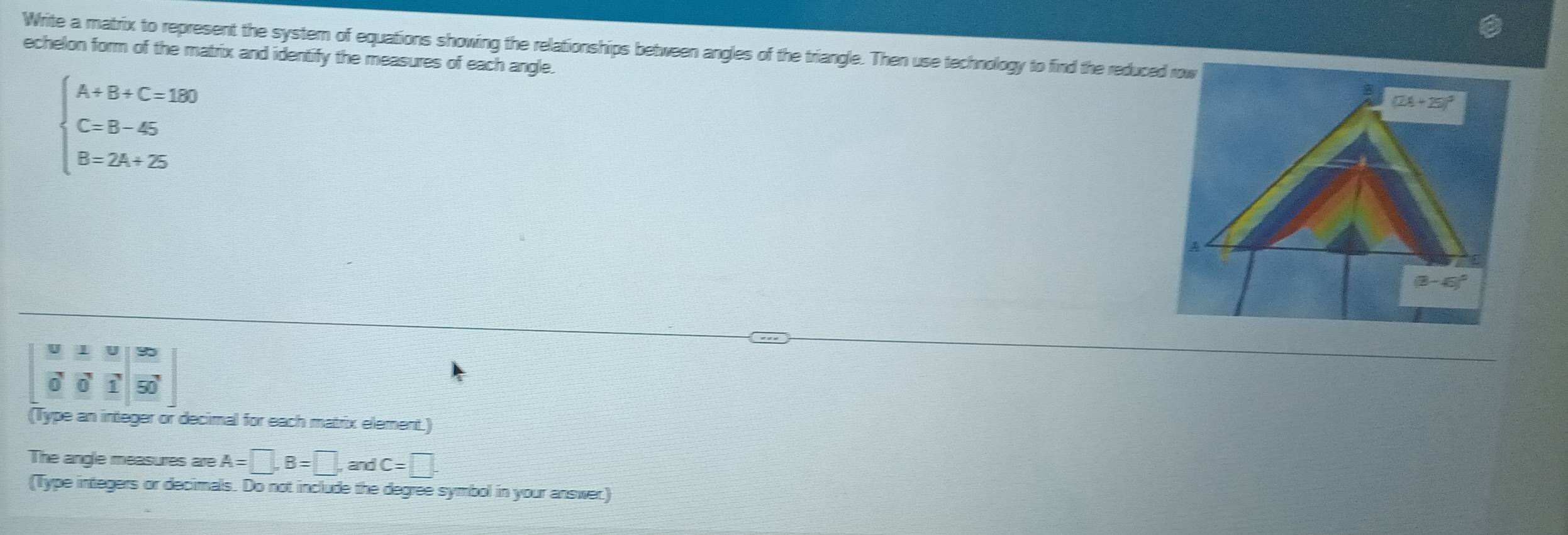 Write a matrix to represent the system of equations showing the relationships between angles of the triangle. Then use technology to find the reduced row
echelon form of the matrix and identify the measures of each angle.
beginarrayl A+B+C=150 C=B-45 B=2A+25endarray.
a
0 50°
(Type an integer or decimal for each matrix element.)
The angle measures are A=□ ,B=□ ,andC=□ .
(Type integers or decimals. Do not include the degree symbol in your answer.)