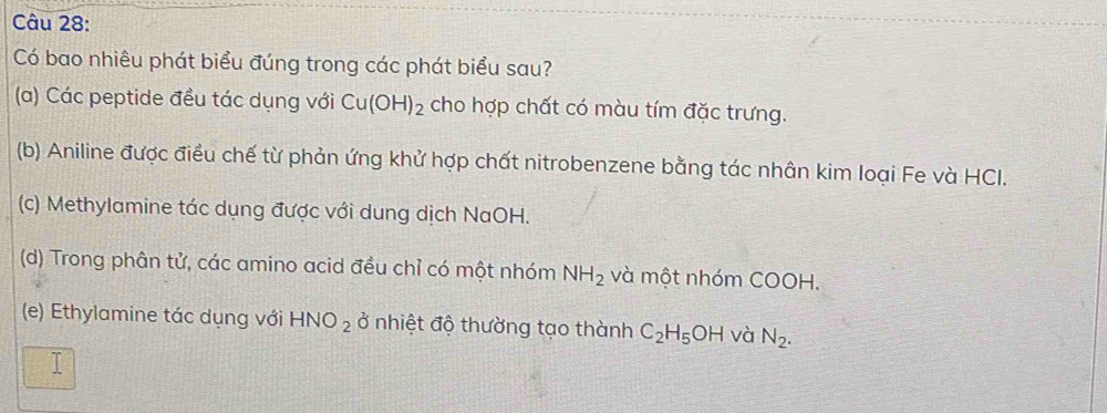 Có bao nhiêu phát biểu đúng trong các phát biểu sau?
(a) Các peptide đều tác dụng với Cu(OH)_2 cho hợp chất có màu tím đặc trưng.
(b) Aniline được điều chế từ phản ứng khử hợp chất nitrobenzene bằng tác nhân kim loại Fe và HCI.
(c) Methylamine tác dụng được với dung dịch NaOH.
(d) Trong phân tử, các amino acid đều chỉ có một nhóm NH_2 và một nhóm COOH.
(e) Ethylamine tác dụng với HNO_2 ở nhiệt độ thường tạo thành C_2H_5OH và N_2.