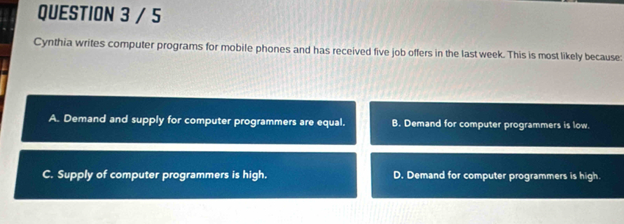 Cynthia writes computer programs for mobile phones and has received five job offers in the last week. This is most likely because:
A. Demand and supply for computer programmers are equal. B. Demand for computer programmers is low.
C. Supply of computer programmers is high. D. Demand for computer programmers is high.