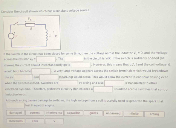 Consider the circuit shown which has a constant voltage source.
If the switch in the circuit has been closed for some time, then the voltage across the inductor V_L=0 , and the voltage
across the resistor V_R= ^circ .The in the circuit is VR. If the switch is suddenly opened (as
shown), the current should instantaneously go to . However, this means that d//dt and the coil voltage V_L
would both become . A very large voltage appears across the switch terminals which would breakdown
the air ∴ △ AB)2lE=∠ (circ +2B)20° and^ (sparking) would occur. This would allow the current to continue flowing even
when the switch is closed. Switches are by arcing and also is transmitted to other
electronic systems. Therefore, protective circuitry (for instance a ) is added across switches that control
inductive loads.
Although arcing causes damage to switches, the high voltage from a coil is usefully used to generate the spark that
fuel in a petrol engine.
damaged current interference capacitor ignites unharmed infinite arcing
molecules zero