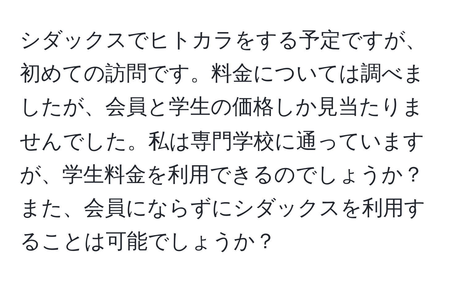 シダックスでヒトカラをする予定ですが、初めての訪問です。料金については調べましたが、会員と学生の価格しか見当たりませんでした。私は専門学校に通っていますが、学生料金を利用できるのでしょうか？また、会員にならずにシダックスを利用することは可能でしょうか？