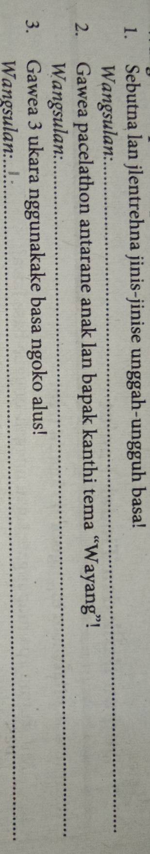 Sebutna lan jlentrehna jinis-jinise unggah-ungguh basa! 
Wangsulan: 
_ 
2. Gawea pacelathon antarane anak lan bapak kanthi tema “Wayang”! 
Wangsulan: 
_ 
_ 
3. Gawea 3 ukara nggunakake basa ngoko alus! 
Wangsulan:....: