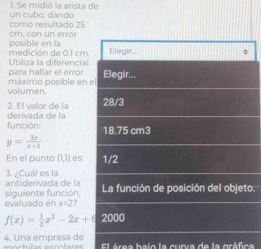 Se midió la arista de
un cubo, dando
como resultado 25
cm, con un error
posible en la
medición de 0.1 cm. Elegir..,
Utiliza la diferencial
para hallar el error Elegir...
máximo posible en el
volumen.
2. El valor de la 28/3
derivada de la
función: 18.75 cm3
y= 2x/x+1 
En el punto (1,1) es: 1/2
3. ¿Cuál es la
antiderivada de la
siguiente función, La función de posición del objeto.
evaluado en x=2 ?
f(x)= 1/2 x^2-2x+6 2000
4. Una empresa de
El área bajo la curva de la gráfica