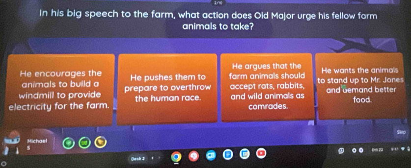 In his big speech to the farm, what action does Old Major urge his fellow farm
animals to take?
He argues that the
He encourages the He pushes them to farm animals should He wants the animals
animals to build a
windmill to provide prepare to overthrow accept rats, rabbits, to stand up to Mr. Jones
the human race. and wild animals as and demand better
food.
electricity for the farm. comrades.
Skip
Michael
s
0e.22
Dask 3