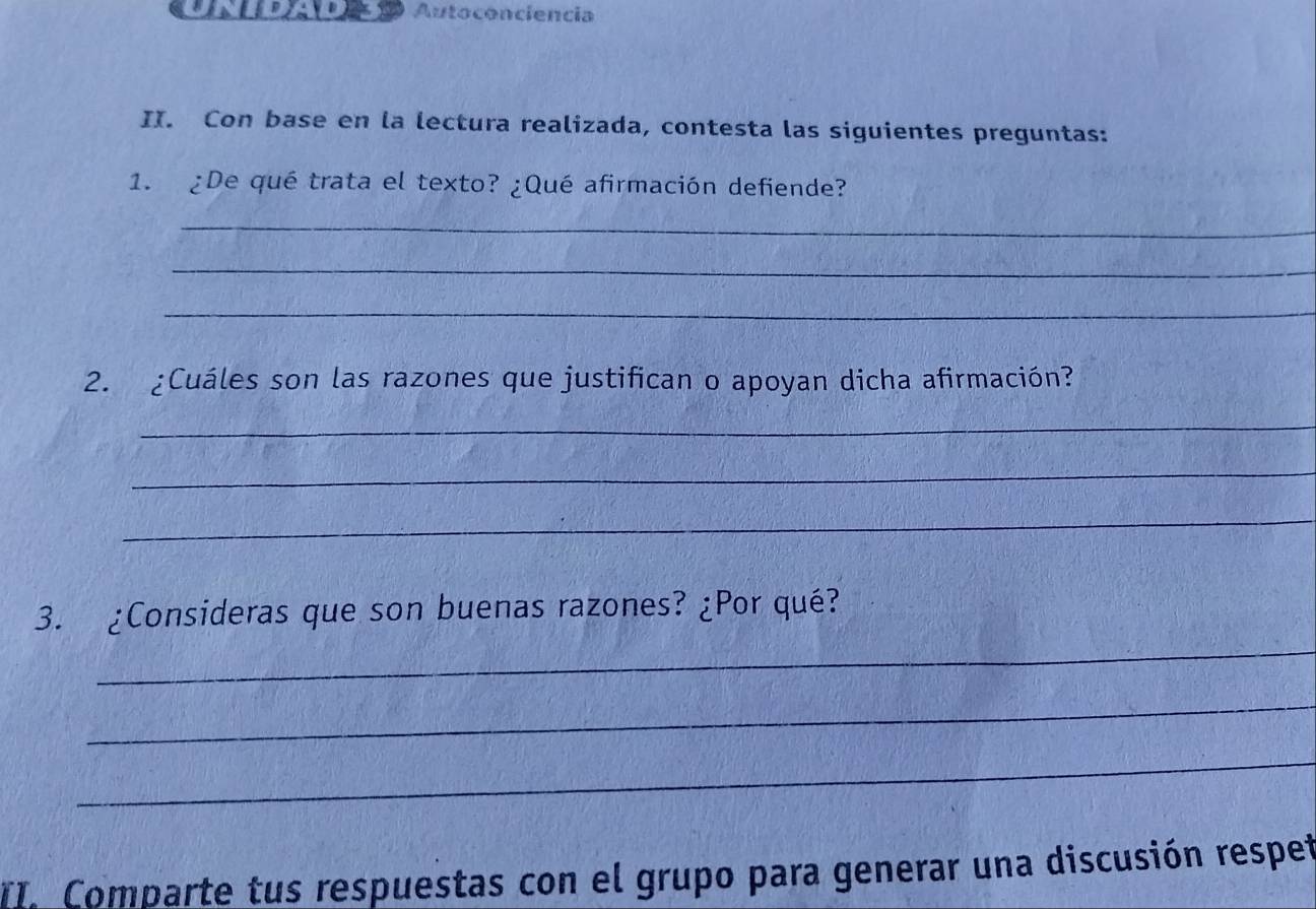 Autoconciencia 
II. Con base en la lectura realizada, contesta las siguientes preguntas: 
1. ¿De qué trata el texto? ¿Qué afirmación defiende? 
_ 
_ 
_ 
2. ¿Cuáles son las razones que justifican o apoyan dicha afirmación? 
_ 
_ 
_ 
_ 
3. ¿Consideras que son buenas razones? ¿Por qué? 
_ 
_ 
II. Comparte tus respuestas con el grupo para generar una discusión respeñ